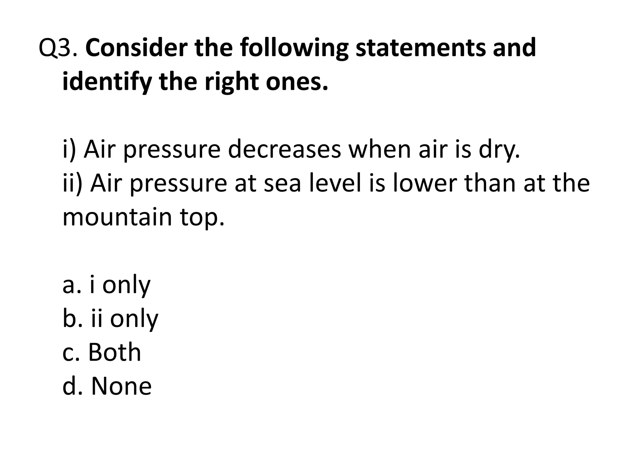 Q3. Consider the following statements and
identify the right ones.
i) Air pressure decreases when air is dry.
ii) Air pressure at sea level is lower than at the
mountain top.
a. i only
b. ii only
c. Both
d. None
 