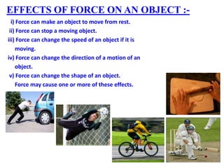 EFFECTS OF FORCE ON AN OBJECT :-
i) Force can make an object to move from rest.
ii) Force can stop a moving object.
iii) Force can change the speed of an object if it is
moving.
iv) Force can change the direction of a motion of an
object.
v) Force can change the shape of an object.
Force may cause one or more of these effects.
 