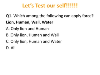 Let’s Test our self!!!!!!
Q1. Which among the following can apply force?
Lion, Human, Wall, Water
A. Only lion and Human
B. Only lion, Human and Wall
C. Only lion, Human and Water
D. All
 