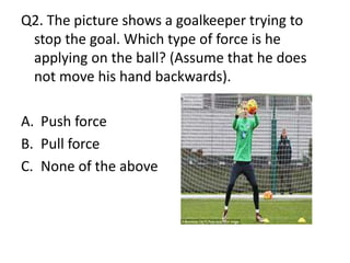 Q2. The picture shows a goalkeeper trying to
stop the goal. Which type of force is he
applying on the ball? (Assume that he does
not move his hand backwards).
A. Push force
B. Pull force
C. None of the above
 