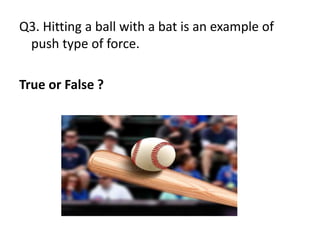 Q3. Hitting a ball with a bat is an example of
push type of force.
True or False ?
 