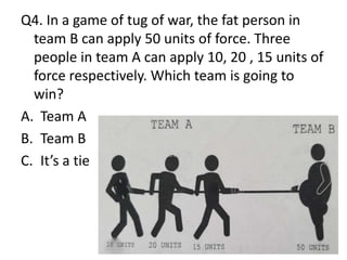 Q4. In a game of tug of war, the fat person in
team B can apply 50 units of force. Three
people in team A can apply 10, 20 , 15 units of
force respectively. Which team is going to
win?
A. Team A
B. Team B
C. It’s a tie
 