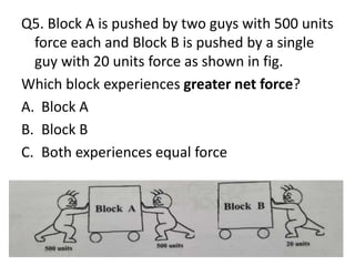 Q5. Block A is pushed by two guys with 500 units
force each and Block B is pushed by a single
guy with 20 units force as shown in fig.
Which block experiences greater net force?
A. Block A
B. Block B
C. Both experiences equal force
 