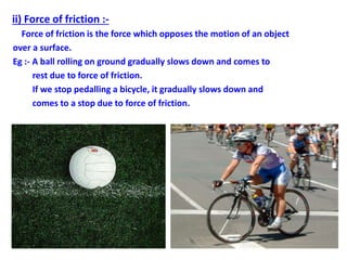 ii) Force of friction :-
Force of friction is the force which opposes the motion of an object
over a surface.
Eg :- A ball rolling on ground gradually slows down and comes to
rest due to force of friction.
If we stop pedalling a bicycle, it gradually slows down and
comes to a stop due to force of friction.
 