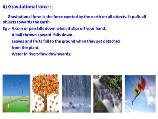 ii) Gravitational force :-
Gravitational force is the force exerted by the earth on all objects. It pulls all
objects towards the earth.
Eg :- A coin or pen falls down when it slips off your hand.
A ball thrown upward falls down .
Leaves and fruits fall to the ground when they get detached
from the plant.
Water in rivers flow downwards.
 