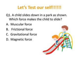 Let’s Test our self!!!!!!
Q1. A child slides down in a park as shown.
Which force makes the child to slide?
A. Muscular force
B. Frictional force
C. Gravitational force
D. Magnetic force
 
