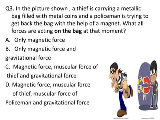 Q3. In the picture shown , a thief is carrying a metallic
bag filled with metal coins and a policeman is trying to
get back the bag with the help of a magnet. What all
forces are acting on the bag at that moment?
A. Only magnetic force
B. Only magnetic force and
gravitational force
C. Magnetic force, muscular force of
thief and gravitational force
D. Magnetic force, muscular force
of thief, muscular force of
Policeman and gravitational force
 