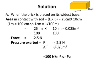 A. When the brick is placed on its widest base:
Area in contact with soil = (L X B) = 25cmX 10cm
(1m = 100 cm so 1cm = 1/100m)
= 25 m X 10 m = 0.025m2
100 100
Force = 2.5 N
Pressure exerted = F = 2.5 N
A 0.025m2
=100 N/m2 or Pa
Solution
25cm
10cm
 