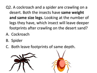 Q2. A cockroach and a spider are crawling on a
desert. Both the insects have same weight
and same size legs. Looking at the number of
legs they have, which insect will leave deeper
footprints after crawling on the desert sand?
A. Cockroach
B. Spider
C. Both leave footprints of same depth.
 