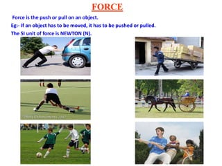 FORCE
Force is the push or pull on an object.
Eg:- If an object has to be moved, it has to be pushed or pulled.
The SI unit of force is NEWTON (N).
 