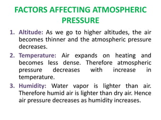 FACTORS AFFECTING ATMOSPHERIC
PRESSURE
1. Altitude: As we go to higher altitudes, the air
becomes thinner and the atmospheric pressure
decreases.
2. Temperature: Air expands on heating and
becomes less dense. Therefore atmospheric
pressure decreases with increase in
temperature.
3. Humidity: Water vapor is lighter than air.
Therefore humid air is lighter than dry air. Hence
air pressure decreases as humidity increases.
 