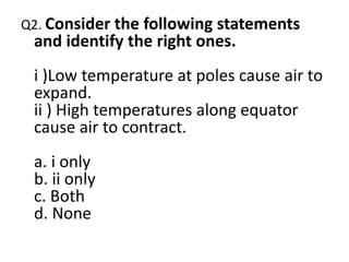 Q2. Consider the following statements
and identify the right ones.
i )Low temperature at poles cause air to
expand.
ii ) High temperatures along equator
cause air to contract.
a. i only
b. ii only
c. Both
d. None
 