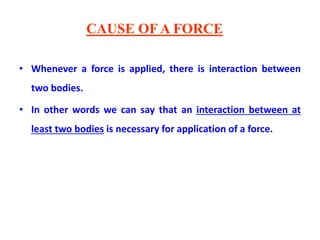 CAUSE OF A FORCE
• Whenever a force is applied, there is interaction between
two bodies.
• In other words we can say that an interaction between at
least two bodies is necessary for application of a force.
 