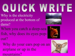QUICK WRITE Why is the electricity produced at the bottom of dams? When you catch a deep-sea fish, why does its eyes pop-out? Why do your ears pop on an airplane or up in the mountains? 