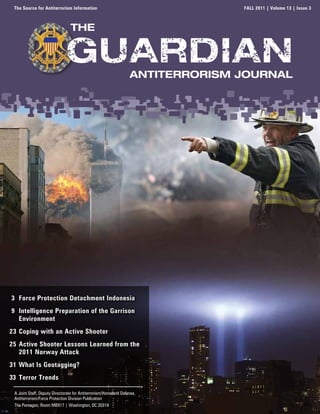 The Source for Antiterrorism Information                                       FALL 2011 | Volume 13 | Issue 3



                                 the



                                                                  Antiterrorism JournAl




3 Force Protection Detachment Indonesia
9 Intelligence Preparation of the Garrison
  Environment
23 Coping with an Active Shooter
25 Active Shooter Lessons Learned from the
   2011 Norway Attack
31 What Is Geotagging?
33 Terror Trends

 A Joint Staff, Deputy Directorate for Antiterrorism/Homeland Defense,
 Antiterrorism/Force Protection Division Publication
 The Pentagon, Room MB917 | Washington, DC 20318
 