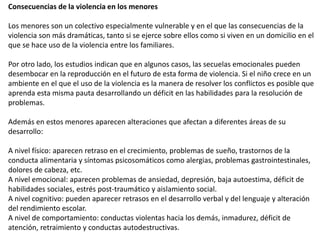 Consecuencias de la violencia en los menores
Los menores son un colectivo especialmente vulnerable y en el que las consecuencias de la
violencia son más dramáticas, tanto si se ejerce sobre ellos como si viven en un domicilio en el
que se hace uso de la violencia entre los familiares.
Por otro lado, los estudios indican que en algunos casos, las secuelas emocionales pueden
desembocar en la reproducción en el futuro de esta forma de violencia. Si el niño crece en un
ambiente en el que el uso de la violencia es la manera de resolver los conflictos es posible que
aprenda esta misma pauta desarrollando un déficit en las habilidades para la resolución de
problemas.
Además en estos menores aparecen alteraciones que afectan a diferentes áreas de su
desarrollo:
A nivel físico: aparecen retraso en el crecimiento, problemas de sueño, trastornos de la
conducta alimentaria y síntomas psicosomáticos como alergias, problemas gastrointestinales,
dolores de cabeza, etc.
A nivel emocional: aparecen problemas de ansiedad, depresión, baja autoestima, déficit de
habilidades sociales, estrés post-traumático y aislamiento social.
A nivel cognitivo: pueden aparecer retrasos en el desarrollo verbal y del lenguaje y alteración
del rendimiento escolar.
A nivel de comportamiento: conductas violentas hacia los demás, inmadurez, déficit de
atención, retraimiento y conductas autodestructivas.
 