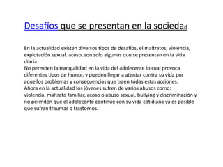 Desafíos que se presentan en la sociedad
En la actualidad existen diversos tipos de desafíos, el maltratos, violencia,
explotación sexual. acoso, son solo algunos que se presentan en la vida
diaria.
No permiten la tranquilidad en la vida del adolecente lo cual provoca
diferentes tipos de humor, y pueden llegar a atentar contra su vida por
aquellos problemas y consecuencias que traen todas estas acciones.
Ahora en la actualidad los jóvenes sufren de varios abusos como:
violencia, maltrato familiar, acoso o abuso sexual, bullying y discriminación y
no permiten que el adolecente continúe con su vida cotidiana ya es posible
que sufran traumas o trastornos.
 