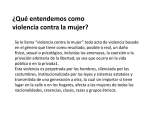 ¿Qué entendemos como
violencia contra la mujer?
Se le llama “violencia contra la mujer” todo acto de violencia basado
en el género que tiene como resultado, posible o real, un daño
físico, sexual o psicológico, incluidas las amenazas, la coerción o la
privación arbitraria de la libertad, ya sea que ocurra en la vida
pública o en la privada1.
Esta violencia es perpetrada por los hombres, silenciada por las
costumbres, institucionalizada por las leyes y sistemas estatales y
transmitida de una generación a otra, la cual sin importar si tiene
lugar en la calle o en los hogares, afecta a las mujeres de todas las
nacionalidades, creencias, clases, razas y grupos étnicos.
 