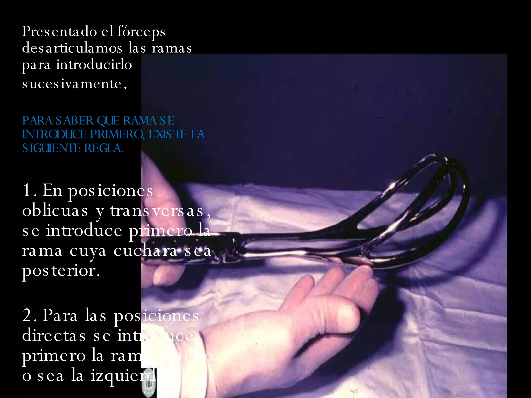 Presentado el fórceps desarticulamos las ramas para introducirlo sucesivamente .  PARA SABER QUE RAMA SE INTRODUCE PRIMERO, EXISTE LA SIGUIENTE REGLA. 1. En posiciones oblicuas y transversas, se introduce primero la rama cuya cuchara sea posterior.  2. Para las posiciones directas se introduce primero la rama macho o sea la izquierda.  