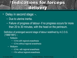 Indications for forceps
                    delivery
• Delay in second stage: -.
     – Due to uterine inertia.
     – Failure of progress of labour- if no progress occurs for more
       than 20 to 30 minutes, with the head on the perineum.
 Definition of prolonged second stage of labour redefined by A.C.O.G.
 (1988/1991): -
       – Nullipara-
          • <3 hrs with regional anaesthesia
          • <2 hrs without regional anaesthesia
       – Multipara-
          • <2 hrs with regional anaesthesia
          • <1hr without regional anaesthesia

12 October 2002                     Forceps Delivery - Prof.S.N.Panda   12
 