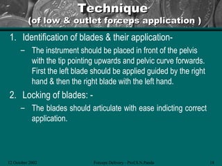 Technique
          (of low & outlet forceps application )
1. Identification of blades & their application-
      – The instrument should be placed in front of the pelvis
        with the tip pointing upwards and pelvic curve forwards.
        First the left blade should be applied guided by the right
        hand & then the right blade with the left hand.
2. Locking of blades: -
      – The blades should articulate with ease indicting correct
        application.



12 October 2002              Forceps Delivery - Prof.S.N.Panda       18
 