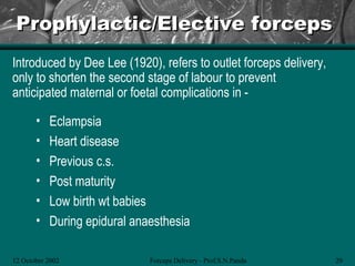 Prophylactic/Elective forceps
Introduced by Dee Lee (1920), refers to outlet forceps delivery,
only to shorten the second stage of labour to prevent
anticipated maternal or foetal complications in -

       •   Eclampsia
       •   Heart disease
       •   Previous c.s.
       •   Post maturity
       •   Low birth wt babies
       •   During epidural anaesthesia

12 October 2002               Forceps Delivery - Prof.S.N.Panda    29
 