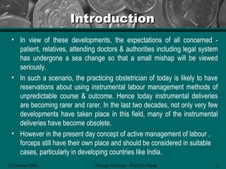 Introduction
 • In view of these developments, the expectations of all concerned -
   patient, relatives, attending doctors & authorities including legal system
   has undergone a sea change so that a small mishap will be viewed
   seriously.
 • In such a scenario, the practicing obstetrician of today is likely to have
   reservations about using instrumental labour management methods of
   unpredictable course & outcome. Hence today instrumental deliveries
   are becoming rarer and rarer. In the last two decades, not only very few
   developments have taken place in this field, many of the instrumental
   deliveries have become obsolete.
 • However in the present day concept of active management of labour ,
   forceps still have their own place and should be considered in suitable
   cases, particularly in developing countries like India.
12 October 2002                Forceps Delivery - Prof.S.N.Panda            3
 