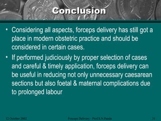 Conclusion

• Considering all aspects, forceps delivery has still got a
  place in modern obstetric practice and should be
  considered in certain cases.
• If performed judiciously by proper selection of cases
  and careful & timely application, forceps delivery can
  be useful in reducing not only unnecessary caesarean
  sections but also foetal & maternal complications due
  to prolonged labour


12 October 2002         Forceps Delivery - Prof.S.N.Panda   31
 