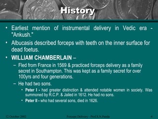 History
• Earliest mention of instrumental delivery in Vedic era -
  "Ankush."
• Albucasis described forceps with teeth on the inner surface for
  dead foetus.
• WILLIAM CHAMBERLAIN –
     – Fled from France in 1569 & practiced forceps delivery as a family
       secret in Southampton. This was kept as a family secret for over
       100yrs and four generations.
     – He had two sons.
           • Peter I - had greater distinction & attended notable women in society. Was
             summoned by R.C.P. & Jailed in 1612. He had no sons.
           • Peter II - who had several sons, died in 1626.


12 October 2002                      Forceps Delivery - Prof.S.N.Panda                4
 