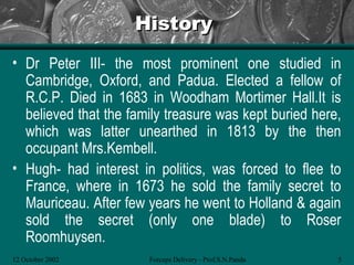 History
• Dr Peter III- the most prominent one studied in
  Cambridge, Oxford, and Padua. Elected a fellow of
  R.C.P. Died in 1683 in Woodham Mortimer Hall.It is
  believed that the family treasure was kept buried here,
  which was latter unearthed in 1813 by the then
  occupant Mrs.Kembell.
• Hugh- had interest in politics, was forced to flee to
  France, where in 1673 he sold the family secret to
  Mauriceau. After few years he went to Holland & again
  sold the secret (only one blade) to Roser
  Roomhuysen.
12 October 2002        Forceps Delivery - Prof.S.N.Panda   5
 