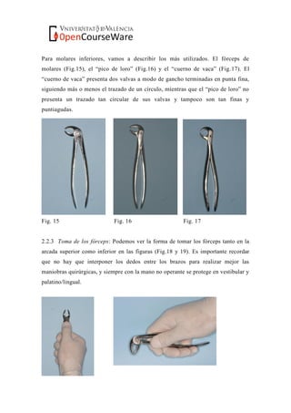 Para molares inferiores, vamos a describir los más utilizados. El fórceps de
molares (Fig.15), el “pico de loro” (Fig.16) y el “cuerno de vaca” (Fig.17). El
“cuerno de vaca” presenta dos valvas a modo de gancho terminadas en punta fina,
siguiendo más o menos el trazado de un círculo, mientras que el “pico de loro” no
presenta un trazado tan circular de sus valvas y tampoco son tan finas y
puntiagudas.
Fig. 15 Fig. 16 Fig. 17
2.2.3 Toma de los fórceps: Podemos ver la forma de tomar los fórceps tanto en la
arcada superior como inferior en las figuras (Fig.18 y 19). Es importante recordar
que no hay que interponer los dedos entre los brazos para realizar mejor las
maniobras quirúrgicas, y siempre con la mano no operante se protege en vestibular y
palatino/lingual.
 