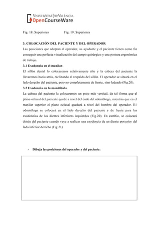 Fig. 18. Superiores Fig. 19. Superiores
3. COLOCACIÓN DEL PACIENTE Y DEL OPERADOR
Las posiciones que adoptan el operador, su ayudante y el paciente tienen como fin
conseguir una perfecta visualización del campo quirúrgico y una postura ergonómica
de trabajo.
3.1 Exodoncia en el maxilar.
El sillón dental lo colocaremos relativamente alto y la cabeza del paciente la
llevaremos hacia atrás, reclinando el respaldo del sillón. El operador se situará en el
lado derecho del paciente, pero no completamente de frente, sino ladeado (Fig.20).
3.2 Exodoncia en la mandíbula.
La cabeza del paciente la colocaremos un poco más vertical, de tal forma que el
plano oclusal del paciente quede a nivel del codo del odontólogo, mientras que en el
maxilar superior el plano oclusal quedará a nivel del hombro del operador. E1
odontólogo se colocará en el lado derecho del paciente y de frente para las
exodoncias de los dientes inferiores izquierdos (Fig.20). En cambio, se colocará
detrás del paciente cuando vaya a realizar una exodoncia de un diente posterior del
lado inferior derecho (Fig.21).
- Dibuja las posiciones del operador y del paciente:
 
