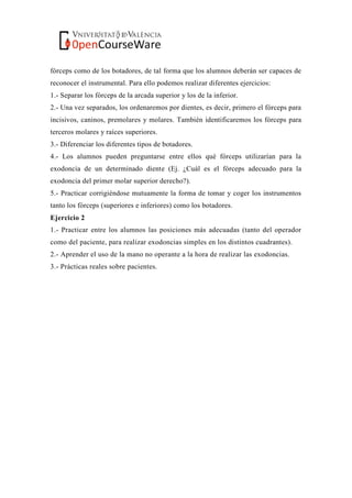 fórceps como de los botadores, de tal forma que los alumnos deberán ser capaces de
reconocer el instrumental. Para ello podemos realizar diferentes ejercicios:
1.- Separar los fórceps de la arcada superior y los de la inferior.
2.- Una vez separados, los ordenaremos por dientes, es decir, primero el fórceps para
incisivos, caninos, premolares y molares. También identificaremos los fórceps para
terceros molares y raíces superiores.
3.- Diferenciar los diferentes tipos de botadores.
4.- Los alumnos pueden preguntarse entre ellos qué fórceps utilizarían para la
exodoncia de un determinado diente (Ej. ¿Cuál es el fórceps adecuado para la
exodoncia del primer molar superior derecho?).
5.- Practicar corrigiéndose mutuamente la forma de tomar y coger los instrumentos
tanto los fórceps (superiores e inferiores) como los botadores.
Ejercicio 2
1.- Practicar entre los alumnos las posiciones más adecuadas (tanto del operador
como del paciente, para realizar exodoncias simples en los distintos cuadrantes).
2.- Aprender el uso de la mano no operante a la hora de realizar las exodoncias.
3.- Prácticas reales sobre pacientes.
 