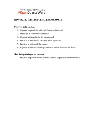 PRÁCTICA 5. INTRODUCCIÓN A LA EXODONCIA.
Objetivos de la práctica:
1. Conocer los principios básicos de la extracción dental.
2. Identificar el instrumental empleado.
3. Conocer la manipulación del instrumental.
4. Practicar la posición del operador frente al paciente.
5. Practicar la posición de las manos.
6. Explicar las instrucciones al paciente tras realizar la extracción dental.
Material aportado por los alumnos:
Modelos preparados por los alumnos durante las prácticas en el laboratorio.
 