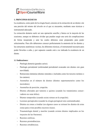 1. PRINCIPIOS BÁSICOS
La exodoncia, como parte de la cirugía bucal, consiste en la extracción de un diente o de
una porción del mismo del alveolo en el que se encuentra, mediante unas técnicas e
instrumental adecuado.
La extracción dentaria suele ser una operación sencilla y básica en la mayoría de las
ocasiones, aunque no debemos olvidar que pueden surgir una serie de complicaciones
de forma inesperada y ante las cuales debemos estar preparados para poder
solucionarlas. Para ello deberemos conocer perfectamente la anatomía de los dientes y
las estructuras anatómicas vecinas, las diferentes técnicas, el instrumental necesario para
poder llevarlas a cabo, y por supuesto cuando está o no indicada la exodoncia de un
diente.
1.1 Indicaciones:
- Patología dentaria (grandes caries).
- Patología periodontal (enfermedad periodontal avanzada con dientes con gran
movilidad).
- Retenciones dentarias (dientes retenidos o incluidos como los terceros molares o
los caninos).
- Anomalías en el número de dientes (dientes supernumerarios como los
mesiodens).
- Anomalías de posición, erupción.
- Dientes afectados por tumores o quistes (cuando los tratamientos conser-
vadores no sean útiles).
- Dientes temporales (cuando existe retraso en la erupción).
- Lesiones periapicales (cuando la cirugía periapical este contraindicada).
- Dientes en zonas a irradiar (en algunos casos se extraen los dientes de estas
zonas para evitar posibles necrosis óseas).
- Traumatología dental y maxilar (cuando existen dientes implicados en los
trayectos de las fracturas).
- Razones estéticas.
- Razones prostodóncicas.
- Razones ortodóncicas.
 
