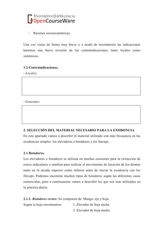 - Razones socioeconómicas.
Una vez vistas de forma muy breve y a modo de recordatorio las indicaciones
haremos una breve revisión de las contraindicaciones, tanto locales como
sistémicas.
1.2 Contraindicaciones.
- Locales:
- Generales:
2. SELECCIÓN DEL MATERIAL NECESARIO PARA LA EXODONCIA
En este apartado vamos a describir el material utilizado con más frecuencia en las
exodoncias simples: los elevadores o botadores y los fórceps.
2.1 Botadores.
Los elevadores o botadores se utilizan en muchas ocasiones para la extracción de
restos radiculares y también para realizar el movimiento de luxación de los dientes
tanto en la arcada superior como inferior antes de iniciar la exodoncia con los
fórceps. Podemos encontrar muchos tipos de botadores según las diferentes casas
comerciales, pero a continuación vamos a describir los que son más utilizados en
la práctica diaria:
2.1.1. Botadores rectos: Se componen de: Mango, eje y hoja.
Según la hoja encontramos: 1. Elevador de hoja ancha
2. Elevador de hoja media
 