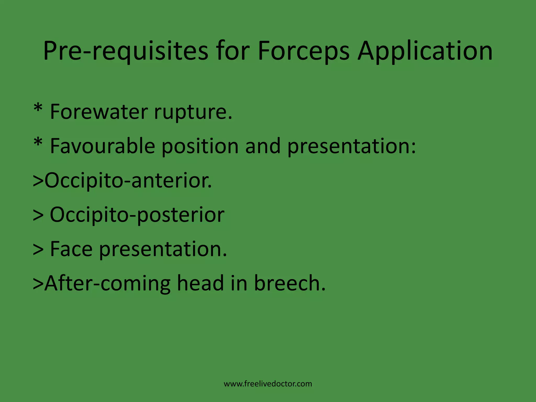 Pre-requisites for Forceps Application* Anaesthesia: general, epidural, spinal or pudendal block.* Adequate pelvic outlet.* Aseptic measures.* Bladder and Bowel evacuation.* Contractions of the uterus should be present.* Dilatation of the cervix should be fully.* Engaged head.www.freelivedoctor.com
