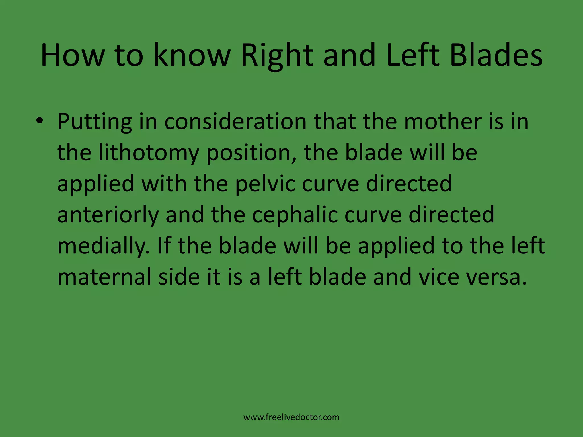 Types of Forceps Application* Cephalic application: the forceps is applied on the sides of the foetal head in the mento-vertical diameter so injury of the foetal face, eyes and facial nerve is avoided .* Pelvic application: The forceps is applied along the maternal pelvic wall irrespective to the position of the head. It is easier for application but carries a great risk of foetal injuries.* Cephalo-pelvic application: It is the ideal application and possible when the occiput is directly anterior or posterior or in direct mento-anterior position.www.freelivedoctor.com