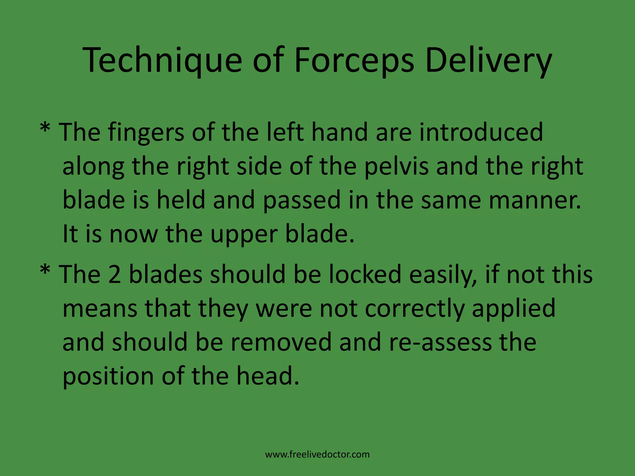 Technique of Forceps DeliveryIn occipito- anterior position* The left blade is applied first. It is held by its handle between the thumb and fingers of the left hand almost parallel with the right inguinal ligament and passed along the left side of the maternal pelvis between the guiding palm of the right hand and foetal head.* As the blade passes into the birth canal the handle is carried backwards and towards the midline. It is now the lower blade.www.freelivedoctor.com
