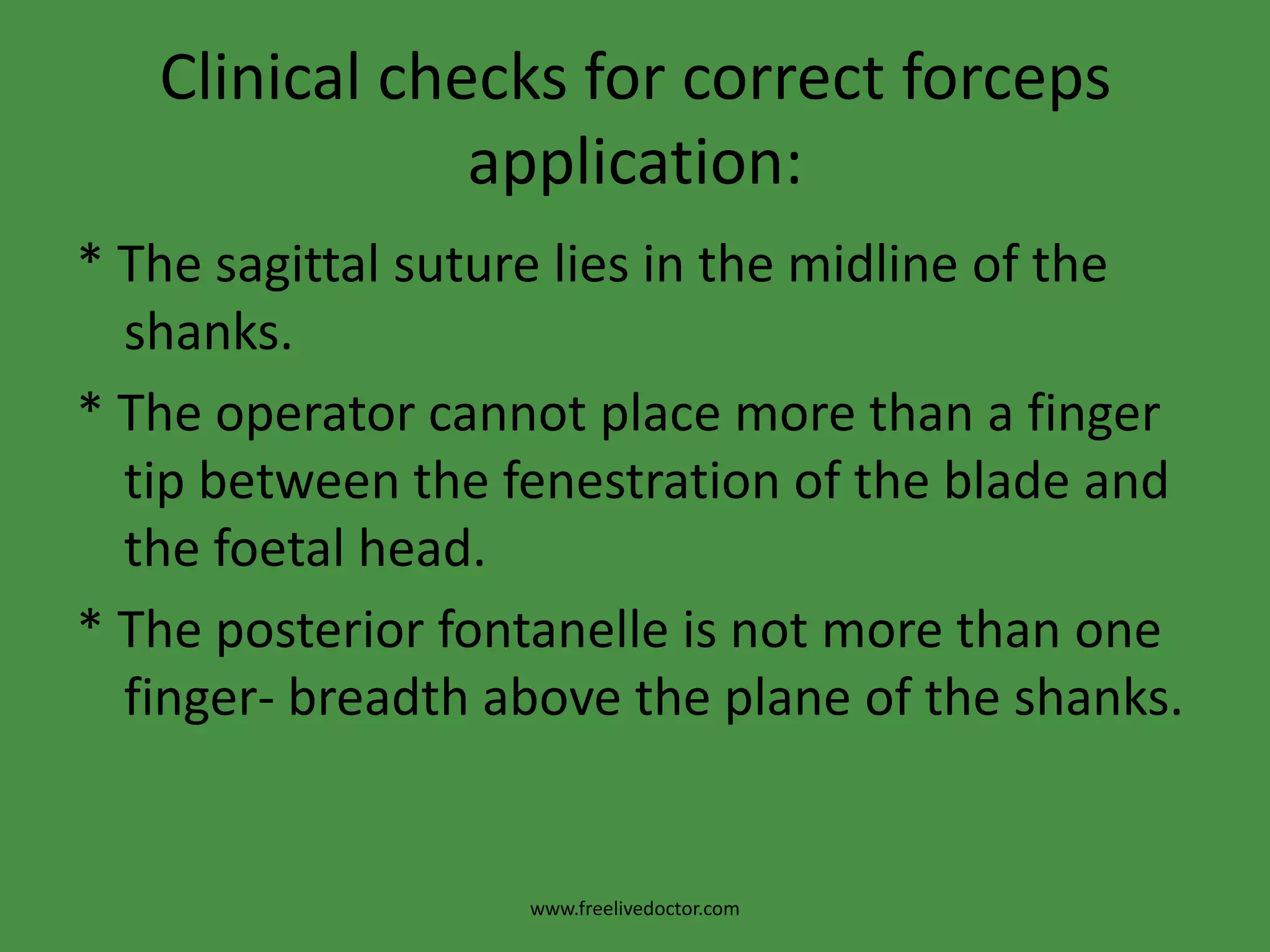 Technique of Forceps Delivery* The fingers of the left hand are introduced along the right side of the pelvis and the right blade is held and passed in the same manner. It is now the upper blade.* The 2 blades should be locked easily, if not this means that they were not correctly applied and should be removed and re-assess the position of the head.www.freelivedoctor.com