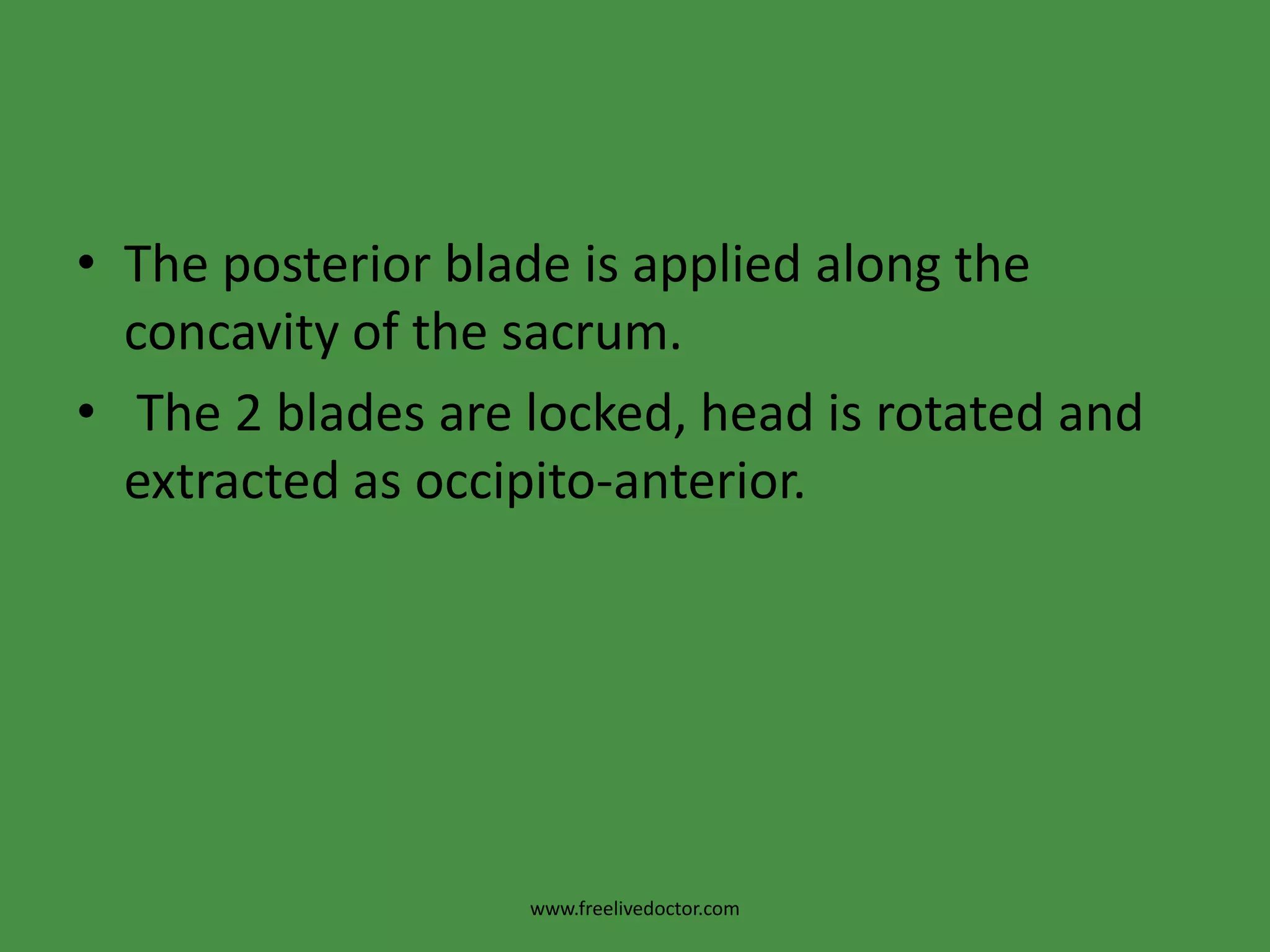  The wandering method: The anterior blade is guided into the lateral side of the pelvis with the cephalic curve facing the foetal head. It is then slid over the forehead to fit against the anterior parietal eminence. The direct method: when the head is low down in the pelvis, the anterior blade is slid between the head and symphysis pubis with the cephalic curve facing the foetal head. The old (classical) method: The anterior blade is applied with the cephalic curve towards the symphysis pubis then it is rotated 1800 to fit with the head. This method is not recommended as the lower uterine segment and bladder may be injured.www.freelivedoctor.com