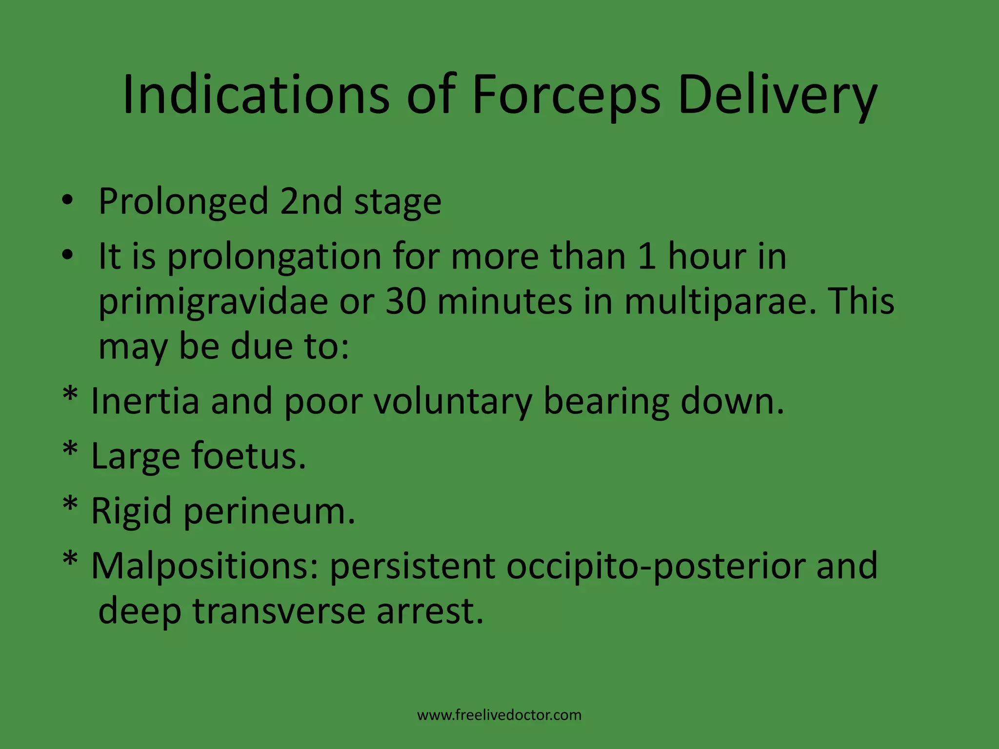 Indications of Forceps DeliveryProlonged 2nd stageIt is prolongation for more than 1 hour in primigravidae or 30 minutes in multiparae. This may be due to:* Inertia and poor voluntary bearing down.* Large foetus. * Rigid perineum.* Malpositions: persistent occipito-posterior and deep transverse arrest.www.freelivedoctor.com