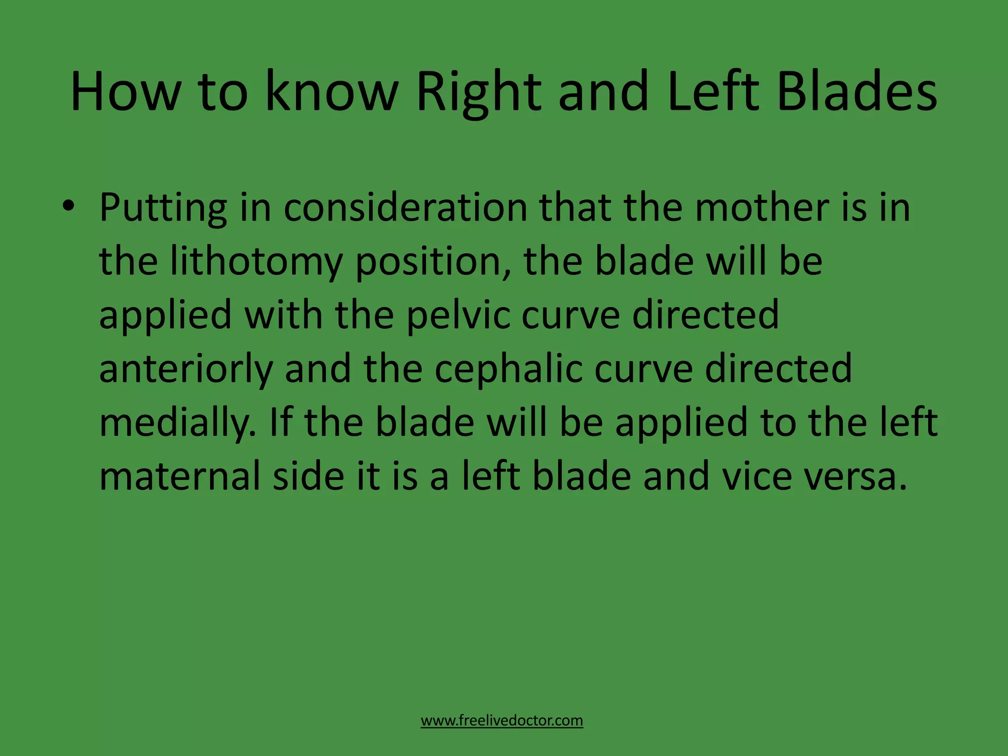 How to know Right and Left Blades
www.freelivedoctor.com
• Putting in consideration that the mother is in
the lithotomy position, the blade will be
applied with the pelvic curve directed
anteriorly and the cephalic curve directed
medially. If the blade will be applied to the left
maternal side it is a left blade and vice versa.
 