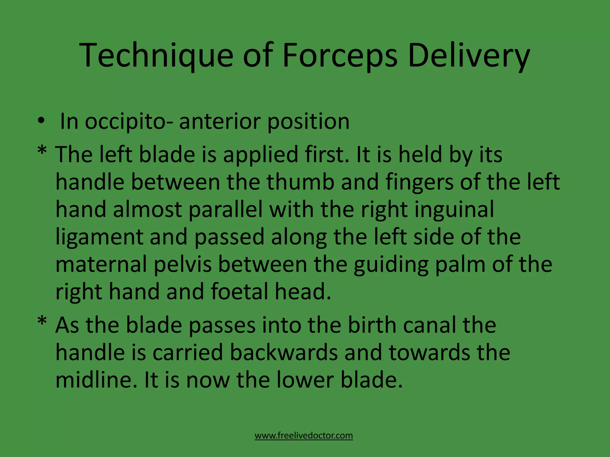 Technique of Forceps Delivery
www.freelivedoctor.com
• In occipito- anterior position
* The left blade is applied first. It is held by its
handle between the thumb and fingers of the left
hand almost parallel with the right inguinal
ligament and passed along the left side of the
maternal pelvis between the guiding palm of the
right hand and foetal head.
* As the blade passes into the birth canal the
handle is carried backwards and towards the
midline. It is now the lower blade.
 