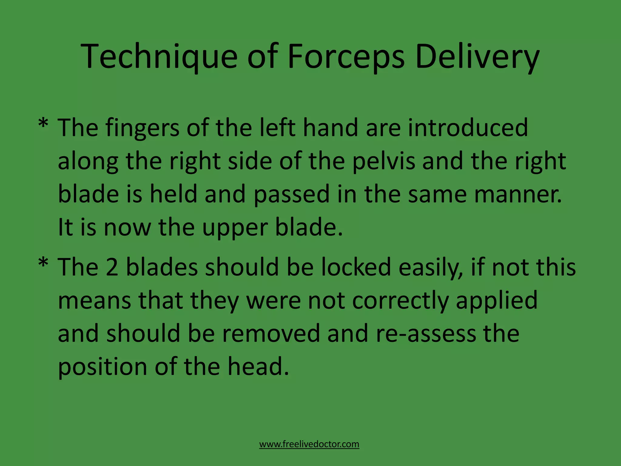 Technique of Forceps Delivery
www.freelivedoctor.com
* The fingers of the left hand are introduced
along the right side of the pelvis and the right
blade is held and passed in the same manner.
It is now the upper blade.
* The 2 blades should be locked easily, if not this
means that they were not correctly applied
and should be removed and re-assess the
position of the head.
 