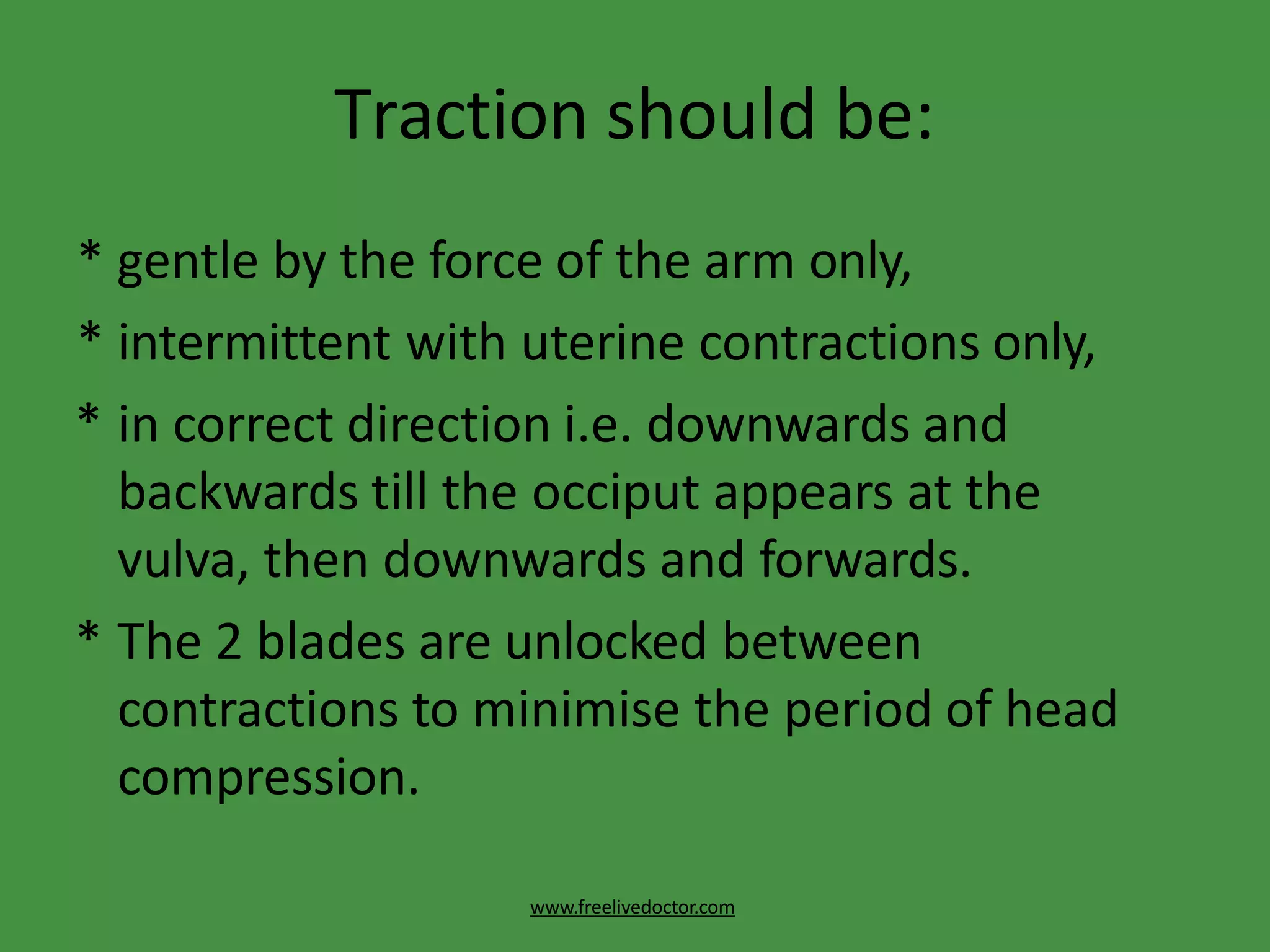 Traction should be:
www.freelivedoctor.com
* gentle by the force of the arm only,
* intermittent with uterine contractions only,
* in correct direction i.e. downwards and
backwards till the occiput appears at the
vulva, then downwards and forwards.
* The 2 blades are unlocked between
contractions to minimise the period of head
compression.
 