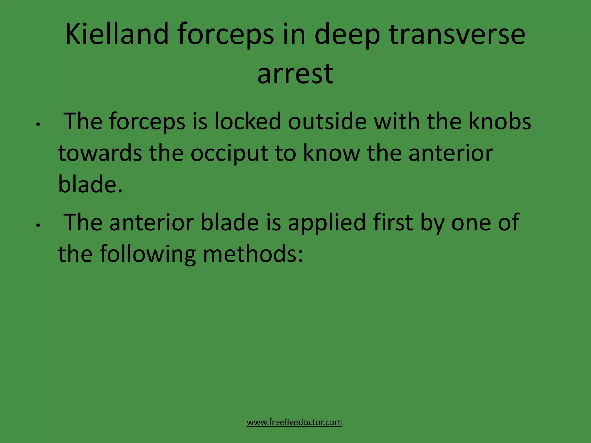 Kielland forceps in deep transverse
arrest
www.freelivedoctor.com
• The forceps is locked outside with the knobs
towards the occiput to know the anterior
blade.
• The anterior blade is applied first by one of
the following methods:
 