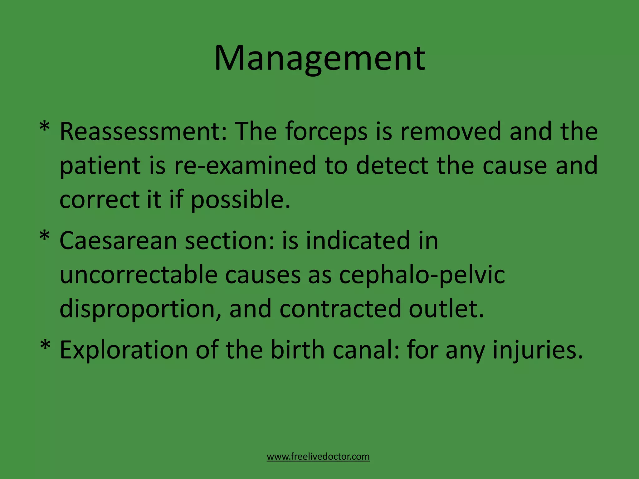 Management
www.freelivedoctor.com
* Reassessment: The forceps is removed and the
patient is re-examined to detect the cause and
correct it if possible.
* Caesarean section: is indicated in
uncorrectable causes as cephalo-pelvic
disproportion, and contracted outlet.
* Exploration of the birth canal: for any injuries.
 