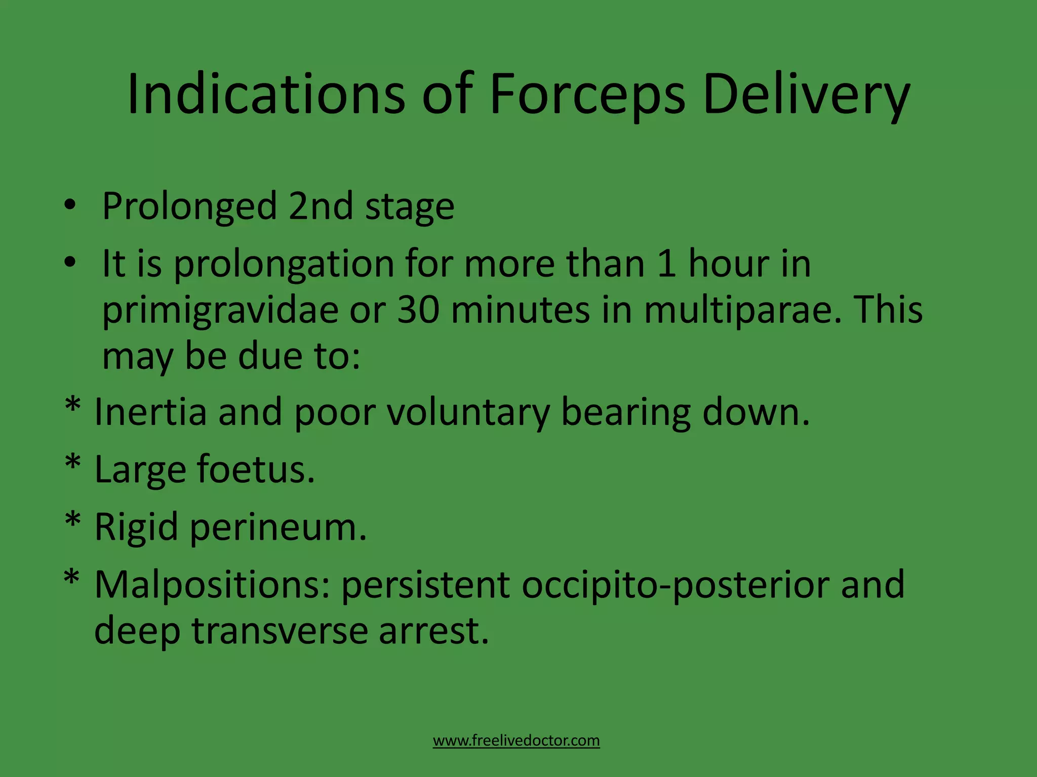 Indications of Forceps Delivery
www.freelivedoctor.com
• Prolonged 2nd stage
• It is prolongation for more than 1 hour in
primigravidae or 30 minutes in multiparae. This
may be due to:
* Inertia and poor voluntary bearing down.
* Large foetus.
* Rigid perineum.
* Malpositions: persistent occipito-posterior and
deep transverse arrest.
 