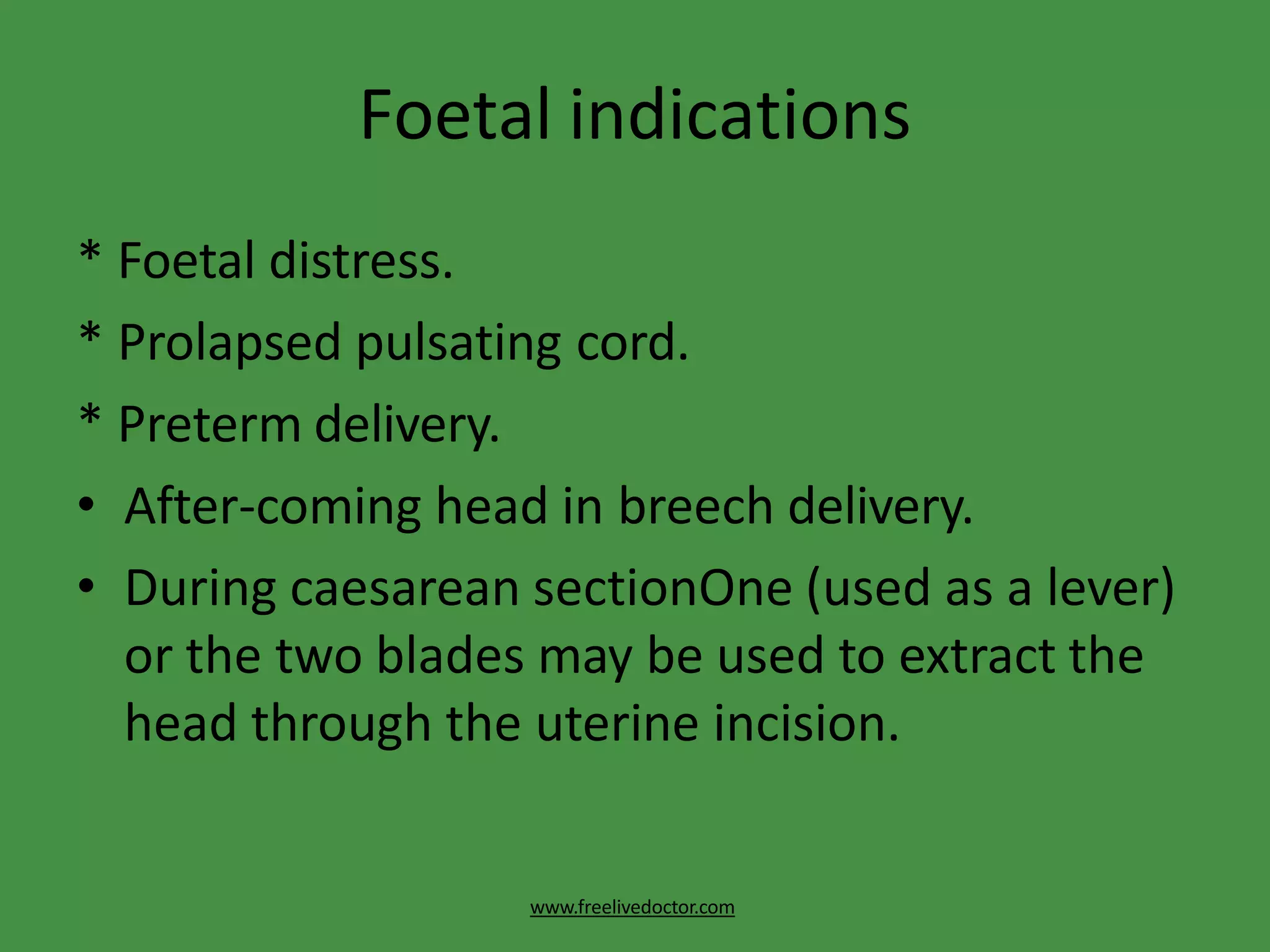 Foetal indications
www.freelivedoctor.com
* Foetal distress.
* Prolapsed pulsating cord.
* Preterm delivery.
• After-coming head in breech delivery.
• During caesarean sectionOne (used as a lever)
or the two blades may be used to extract the
head through the uterine incision.
 